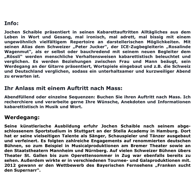 
BUCHUNG/KONTAKT                       PRESSEREAKTIONEN

Info:

Jochen Schaible präsentiert in seinen Kabarettauftritten Alltägliches aus dem Leben in Wort und Gesang, mal ironisch, mal adrett, mal bissig mit einem ungewöhnlich vielfältigem Repertoire an darstellerischen Möglichkeiten. Mit seinen Alias dem Schweizer „Peter Jucker“, der ICE-Zugbegleiterin „Rosalinde Wagenmut“, als er selbst oder bauchredend mit seinem neuen Begleiter dem „Rössli“ werden menschliche Verhaltensweisen kabarettistisch beleuchtet und verglichen. Es werden Beziehungen zwischen Frau und Mann beäugt, sein Werdegang an der Gitarre präsentiert, Wortspiele eingebaut und z.B. die Schweiz und Deutschland verglichen, sodass ein unterhaltsamer und kurzweiliger Abend zu erwarten ist.

Ihr Anlass mit einem Auftritt nach Mass:

Abendfüllend oder einzelne Sequenzen: Buchen Sie ihren Auftritt nach Mass. Ich recherchiere und verarbeite gerne Ihre Wünsche, Anekdoten und Informationen kabarettistisch in Musik und Wort.

Werdegang:

Seine künstlerische Ausbildung erfuhr Jochen Schaible nach seinem abge-schlossenem Sportstudium in Stuttgart an der Stella Academy in Hamburg. Dort hat er seine vielseitigen Talente als Sänger, Schauspieler und Tänzer ausgebaut und verfeinert. Es folgten zahlreiche Engagements auf renommierten deutschen Bühnen, so zum Beispiel in Musicalproduktionen am Bremer Theater sowie an den Staatstheatern Mannheim und Nürnberg. Auf vielen Schweizer Bühnen übers Theater St. Gallen bis zum Operettensommer in Zug war ebenfalls bereits zu sehen. Außerdem wirkte er in verschiedenen Tournee- und Galaproduktionen mit. 2012 gewann er den Wettbewerb des Bayerischen Fernsehens „Franken sucht den Supernarr“. 
