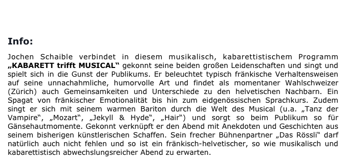 
BUCHUNG/KONTAKT                       PRESSEREAKTIONEN

Info:

Jochen Schaible verbindet in diesem musikalisch, kabarettistischem Programm „KABARETT trifft MUSICAL“ gekonnt seine beiden großen Leidenschaften und singt und spielt sich in die Gunst der Publikums. Er beleuchtet typisch fränkische Verhaltensweisen auf seine unnachahmliche, humorvolle Art und findet als momentaner Wahlschweizer (Zürich) auch Gemeinsamkeiten und Unterschiede zu den helvetischen Nachbarn. Ein Spagat von fränkischer Emotionalität bis hin zum eidgenössischen Sprachkurs. Zudem singt er sich mit seinem warmen Bariton durch die Welt des Musical (u.a. „Tanz der Vampire“, „Mozart“, „Jekyll & Hyde“, „Hair“) und sorgt so beim Publikum so für Gänsehautmomente. Gekonnt verknüpft er den Abend mit Anekdoten und Geschichten aus seinem bisherigen künstlerischen Schaffen. Sein frecher Bühnenpartner „Das Rössli“ darf natürlich auch nicht fehlen und so ist ein fränkisch-helvetischer, so wie musikalisch und kabarettistisch abwechslungsreicher Abend zu erwarten.