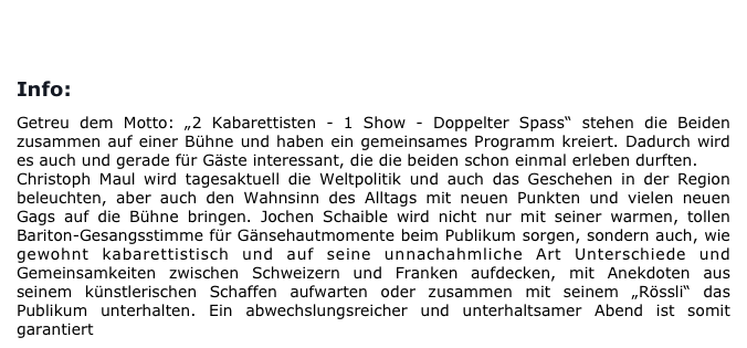 
BUCHUNG/KONTAKT       

Info:

Getreu dem Motto: „2 Kabarettisten - 1 Show - Doppelter Spass“ stehen die Beiden zusammen auf einer Bühne und haben ein gemeinsames Programm kreiert. Dadurch wird es auch und gerade für Gäste interessant, die die beiden schon einmal erleben durften.
Christoph Maul wird tagesaktuell die Weltpolitik und auch das Geschehen in der Region beleuchten, aber auch den Wahnsinn des Alltags mit neuen Punkten und vielen neuen Gags auf die Bühne bringen. Jochen Schaible wird nicht nur mit seiner warmen, tollen Bariton-Gesangsstimme für Gänsehautmomente beim Publikum sorgen, sondern auch, wie gewohnt kabarettistisch und auf seine unnachahmliche Art Unterschiede und Gemeinsamkeiten zwischen Schweizern und Franken aufdecken, mit Anekdoten aus seinem künstlerischen Schaffen aufwarten oder zusammen mit seinem „Rössli“ das Publikum unterhalten. Ein abwechslungsreicher und unterhaltsamer Abend ist somit garantiert