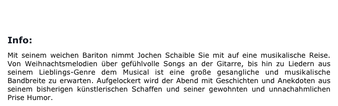 
BUCHUNG/KONTAKT       

Info:

Mit seinem weichen Bariton nimmt Jochen Schaible Sie mit auf eine musikalische Reise. Von Weihnachtsmelodien über gefühlvolle Songs an der Gitarre, bis hin zu Liedern aus seinem Lieblings-Genre dem Musical ist eine große gesangliche und musikalische Bandbreite zu erwarten. Aufgelockert wird der Abend mit Geschichten und Anekdoten aus seinem bisherigen künstlerischen Schaffen und seiner gewohnten und unnachahmlichen Prise Humor. 