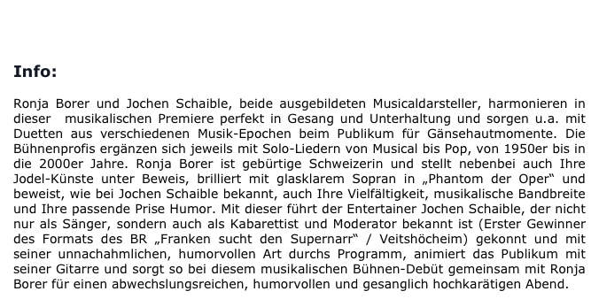 
BUCHUNG/KONTAKT       

Info:

Ronja Borer und Jochen Schaible, beide ausgebildeten Musicaldarsteller, harmonieren in dieser  musikalischen Premiere perfekt in Gesang und Unterhaltung und sorgen u.a. mit Duetten aus verschiedenen Musik-Epochen beim Publikum für Gänsehautmomente. Die Bühnenprofis ergänzen sich jeweils mit Solo-Liedern von Musical bis Pop, von 1950er bis in die 2000er Jahre. Ronja Borer ist gebürtige Schweizerin und stellt nebenbei auch Ihre Jodel-Künste unter Beweis, brilliert mit glasklarem Sopran in „Phantom der Oper“ und beweist, wie bei Jochen Schaible bekannt, auch Ihre Vielfältigkeit, musikalische Bandbreite und Ihre passende Prise Humor. Mit dieser führt der Entertainer Jochen Schaible, der nicht nur als Sänger, sondern auch als Kabarettist und Moderator bekannt ist (Erster Gewinner des Formats des BR „Franken sucht den Supernarr“ / Veitshöcheim) gekonnt und mit seiner unnachahmlichen, humorvollen Art durchs Programm, animiert das Publikum mit seiner Gitarre und sorgt so bei diesem musikalischen Bühnen-Debüt gemeinsam mit Ronja Borer für einen abwechslungsreichen, humorvollen und gesanglich hochkarätigen Abend. 