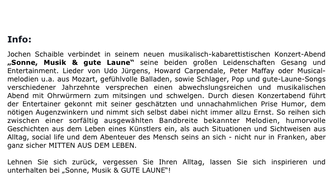 
BUCHUNG/KONTAKT                      

Info:

Jochen Schaible verbindet in seinem neuen musikalisch-kabarettistischen Konzert-Abend „Sonne, Musik & gute Laune“ seine beiden großen Leidenschaften Gesang und Entertainment. Lieder von Udo Jürgens, Howard Carpendale, Peter Maffay oder Musical-melodien u.a. aus Mozart, gefühlvolle Balladen, sowie Schlager, Pop und gute-Laune-Songs verschiedener Jahrzehnte versprechen einen abwechslungsreichen und musikalischen Abend mit Ohrwürmern zum mitsingen und schwelgen. Durch diesen Konzertabend führt der Entertainer gekonnt mit seiner geschätzten und unnachahmlichen Prise Humor, dem nötigen Augenzwinkern und nimmt sich selbst dabei nicht immer allzu Ernst. So reihen sich zwischen einer sorfältig ausgewählten Bandbreite bekannter Melodien, humorvolle Geschichten aus dem Leben eines Künstlers ein, als auch Situationen und Sichtweisen aus Alltag, social life und dem Abenteuer des Mensch seins an sich - nicht nur in Franken, aber ganz sicher MITTEN AUS DEM LEBEN. 

Lehnen Sie sich zurück, vergessen Sie Ihren Alltag, lassen Sie sich inspirieren und unterhalten bei „Sonne, Musik & GUTE LAUNE“!