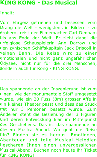 
KING KONG - Das Musical

Inhalt:

Vom Ehrgeiz getrieben und besessen vom Drang die Welt - wenigstens in Bildern - zu erobern, reist der Filmemacher Carl Denham bis ans Ende der Welt. Er zieht dabei die erfolglose Schauspielerin Ann Darrow und den zynischen Schiffskapitain Jack Driscoll in seinen Bann. Die Reise wird zu einer emotionalen und nicht ganz ungefährlichen Odysee, nicht nur für die drei Menschen, sondern auch für Kong - KING KONG.

...............................................................

Das spannende an der Inszenierung ist zum einen, wie der monumentale Stoff umgesetzt wurde, wie ein 20 Fuss (8m) grosser Affe in ein kleines Theater passt und dass das Stück mit nur 3 Personen besetzt wurde. Zum Anderen steht die Beziehung der 3 Figuren und deren Entwicklung klar im Mittelpunkt des Geschehens. Das ist das spannende an diesem Musical-Abend. Wo geht die Reise hin? Finden sie es heraus. Emotionen, Abenteuer und tolle Musical-Melodien bescheren Ihnen einen unvergesslichen Musical-Abend. Buchen noch heute ihr Ticket für KING KONG!
