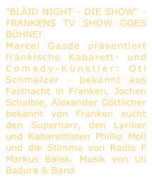 "BLÄID NIGHT - DIE SHOW" - FRANKENS TV SHOW GOES BÜHNE! 
Marcel Gasde präsentiert fränkische Kabarett- und Comedy-Künstler: Oti Schmelzer - bekannt aus Fastnacht in Franken, Jochen Schaible, Alexander Göttlicher bekannt von Franken sucht den Supernarr, den Lyriker und Kabarettisten Phillip Moll und die Stimme von Radio F Markus Balek. Musik von Uli Badura & Band