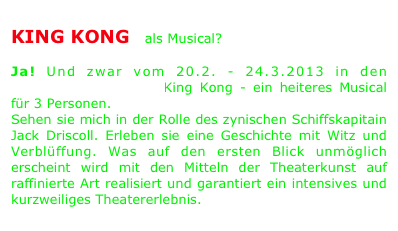 
KING KONG - als Musical?

Ja! Und zwar vom 20.2. - 24.3.2013 in den Kammerspielen Seeb. King Kong - ein heiteres Musical für 3 Personen.
Sehen sie mich in der Rolle des zynischen Schiffskapitain Jack Driscoll. Erleben sie eine Geschichte mit Witz und Verblüffung. Was auf den ersten Blick unmöglich erscheint wird mit den Mitteln der Theaterkunst auf raffinierte Art realisiert und garantiert ein intensives und kurzweiliges Theatererlebnis.
