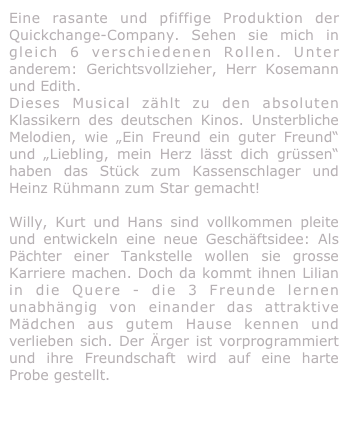 Eine rasante und pfiffige Produktion der Quickchange-Company. Sehen sie mich in gleich 6 verschiedenen Rollen. Unter anderem: Gerichtsvollzieher, Herr Kosemann und Edith. 
Dieses Musical zählt zu den absoluten Klassikern des deutschen Kinos. Unsterbliche Melodien, wie „Ein Freund ein guter Freund“ und „Liebling, mein Herz lässt dich grüssen“ haben das Stück zum Kassenschlager und Heinz Rühmann zum Star gemacht!

Willy, Kurt und Hans sind vollkommen pleite und entwickeln eine neue Geschäftsidee: Als Pächter einer Tankstelle wollen sie grosse Karriere machen. Doch da kommt ihnen Lilian in die Quere - die 3 Freunde lernen unabhängig von einander das attraktive Mädchen aus gutem Hause kennen und verlieben sich. Der Ärger ist vorprogrammiert und ihre Freundschaft wird auf eine harte Probe gestellt.

