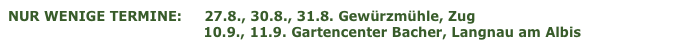 NUR WENIGE TERMINE:     27.8., 30.8., 31.8. Gewürzmühle, Zug 
                                            10.9., 11.9. Gartencenter Bacher, Langnau am Albis