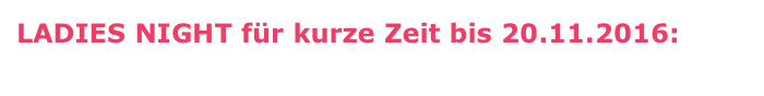 LADIES NIGHT für kurze Zeit bis 20.11.2016: 
