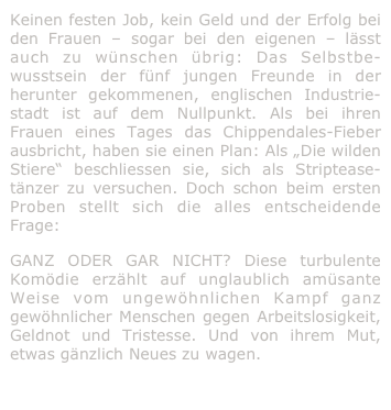Keinen festen Job, kein Geld und der Erfolg bei den Frauen – sogar bei den eigenen – lässt auch zu wünschen übrig: Das Selbstbe-wusstsein der fünf jungen Freunde in der herunter gekommenen, englischen Industrie-stadt ist auf dem Nullpunkt. Als bei ihren Frauen eines Tages das Chippendales-Fieber ausbricht, haben sie einen Plan: Als „Die wilden Stiere“ beschliessen sie, sich als Striptease-tänzer zu versuchen. Doch schon beim ersten Proben stellt sich die alles entscheidende Frage: 
GANZ ODER GAR NICHT? Diese turbulente Komödie erzählt auf unglaublich amüsante Weise vom ungewöhnlichen Kampf ganz gewöhnlicher Menschen gegen Arbeitslosigkeit, Geldnot und Tristesse. Und von ihrem Mut, etwas gänzlich Neues zu wagen.
