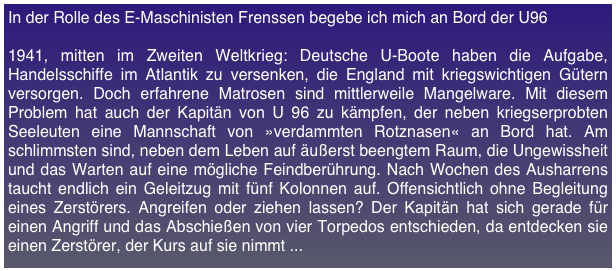 In der Rolle des E-Maschinisten Frenssen begebe ich mich an Bord der U96

1941, mitten im Zweiten Weltkrieg: Deutsche U-Boote haben die Aufgabe, Handelsschiffe im Atlantik zu versenken, die England mit kriegswichtigen Gütern versorgen. Doch erfahrene Matrosen sind mittlerweile Mangelware. Mit diesem Problem hat auch der Kapitän von U 96 zu kämpfen, der neben kriegserprobten Seeleuten eine Mannschaft von »verdammten Rotznasen« an Bord hat. Am schlimmsten sind, neben dem Leben auf äußerst beengtem Raum, die Ungewissheit und das Warten auf eine mögliche Feindberührung. Nach Wochen des Ausharrens taucht endlich ein Geleitzug mit fünf Kolonnen auf. Offensichtlich ohne Begleitung eines Zerstörers. Angreifen oder ziehen lassen? Der Kapitän hat sich gerade für einen Angriff und das Abschießen von vier Torpedos entschieden, da entdecken sie einen Zerstörer, der Kurs auf sie nimmt ...