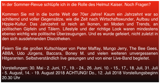 In der Sommer-Revue schlüpfe ich in die Rolle des Helmut Kaiser. Noch Fragen?

Kommen Sie mit in die bunte Welt der 70er Jahre! Kaum ein Jahrzehnt war so schillernd und voller Gegensätze, wie die Zeit nach Wirtschaftswunder, Aufbau und Hippie-Kultur. Das Jahrzehnt ist reich an Ikonen, an Moden und Trends, an politischen Gipfeln und Tälern. Lifestyle und der richtige Look waren mindestens ebenso wichtig wie politische Überzeugungen. Und es wurde gefeiert, nicht zuletzt in den sich ausdehnenden Discotheken.

Feiern Sie die großen Kultschlager von Peter Maffay, Mungo Jerry, The Bee Gees, ABBA, Udo Jürgens, Baccara, Boney M. und vielen weiteren unvergessenen Hitgaranten. Selbstverständlich live gesungen und von einer Live-Band begleitet.

Vorstellungen: 30. Mai - 2. Juni, 17., 19. - 24., 26. Juni, 10. - 15., 17., 18. Juli, 31. Juli - 5. August, 14. - 19. August 2018 ACHTUNG! Do., 12. Juli 2018 Vorstellungsbeginn 20.30 Uhr