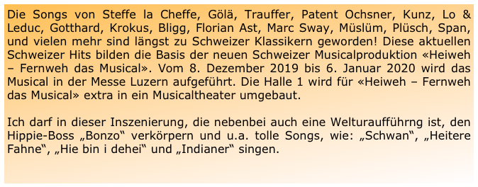 Die Songs von Steffe la Cheffe, Gölä, Trauffer, Patent Ochsner, Kunz, Lo & Leduc, Gotthard, Krokus, Bligg, Florian Ast, Marc Sway, Müslüm, Plüsch, Span, und vielen mehr sind längst zu Schweizer Klassikern geworden! Diese aktuellen Schweizer Hits bilden die Basis der neuen Schweizer Musicalproduktion «Heiweh – Fernweh das Musical». Vom 8. Dezember 2019 bis 6. Januar 2020 wird das Musical in der Messe Luzern aufgeführt. Die Halle 1 wird für «Heiweh – Fernweh das Musical» extra in ein Musicaltheater umgebaut.

Ich darf in dieser Inszenierung, die nebenbei auch eine Welturaufführng ist, den Hippie-Boss „Bonzo“ verkörpern und u.a. tolle Songs, wie: „Schwan“, „Heitere Fahne“, „Hie bin i dehei“ und „Indianer“ singen.

