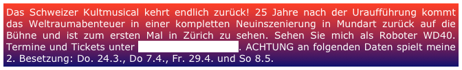 Das Schweizer Kultmusical kehrt endlich zurück! 25 Jahre nach der Uraufführung kommt das Weltraumabenteuer in einer kompletten Neuinszenierung in Mundart zurück auf die Bühne und ist zum ersten Mal in Zürich zu sehen. Sehen Sie mich als Roboter WD40. Termine und Tickets unter www.spacedream.ch. ACHTUNG an folgenden Daten spielt meine 2. Besetzung: Do. 24.3., Do 7.4., Fr. 29.4. und So 8.5. 